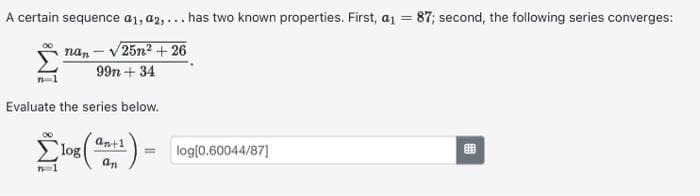 A certain sequence a1, a2,... has two known properties. First, a₁ = 87; second, the following series converges:
nan-√25n² +26
99n +34
Evaluate the series below.
an+1
( an^²) =
7=1
log
log[0.60044/87]
#