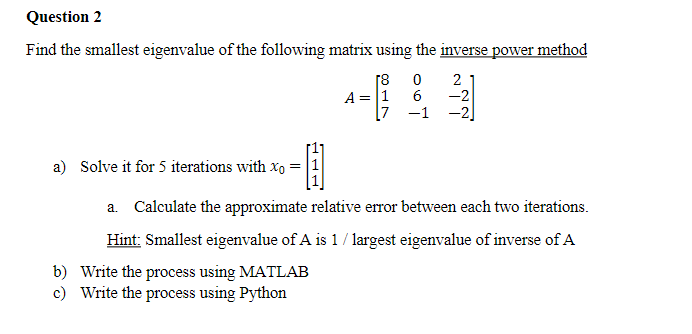 Question 2
Find the smallest eigenvalue of the following matrix using the inverse power method
[8 0 2
6
-2
7 -1
-2
a) Solve it for 5 iterations with xo =
-0
A = 1
a. Calculate the approximate relative error between each two iterations.
Hint: Smallest eigenvalue of A is 1/ largest eigenvalue of inverse of A
b) Write the process using MATLAB
c) Write the process using Python