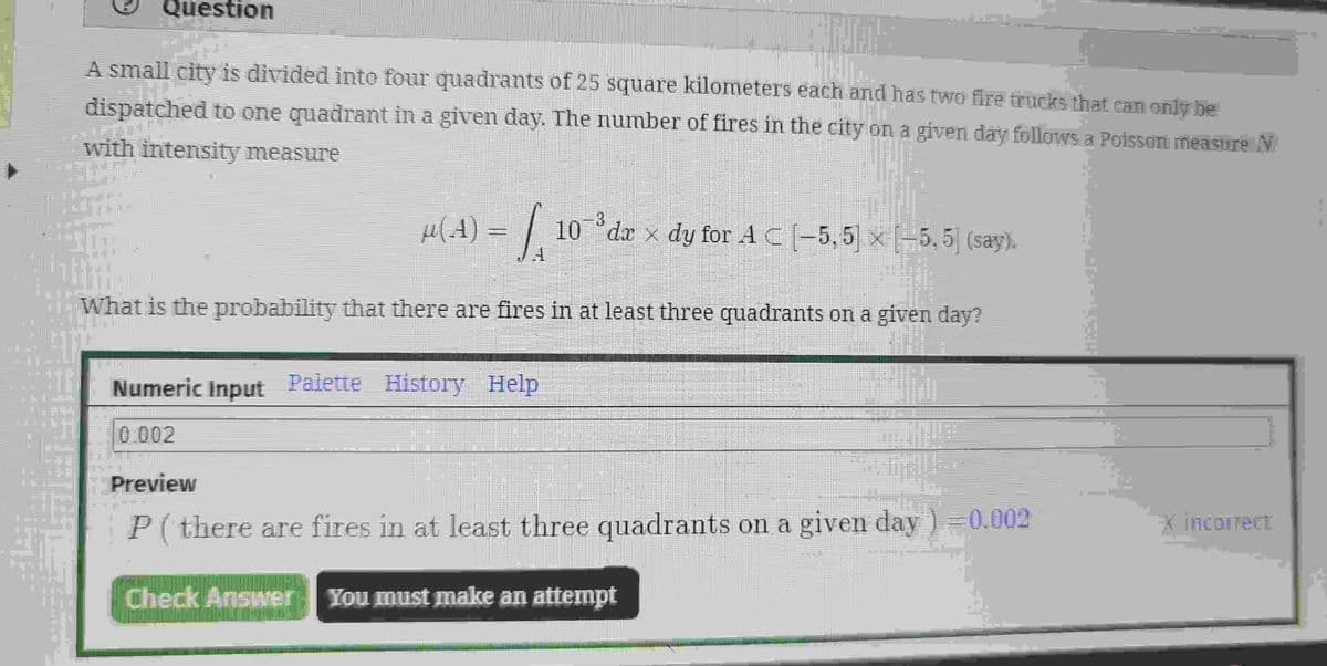 Question
NA
A small city is divided into four quadrants of 25 square kilometers each and has two fire trucks that can only be
LUF
DELCO
dispatched to one quadrant in a given day. The number of fires in the city on a given day follows a Poisson measure №
with intensity measure
µ(A) = | 10 ³dr × dy for A C (-5,5) × (-5, 5) (say).
What is the probability that there are fires in at least three quadrants on a given day?
Numeric Input Palette History Help
0.002
Preview
P (there are fires in at least three quadrants on a given day)=0.002
Check Answer You must make an attempt
* incorrect