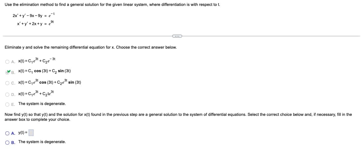 Use the elimination method to find a general solution for the given linear system, where differentiation is with respect to t
2x' + y'-9x-9y = et
x'+y' +2x+y = et
Eliminate y and solve the remaining differential equation for x. Choose the correct answer below.
-3t
OA. x(t)=C₁e³t+C₂e
B. X(t)=C₁ cos (3t) + C₂ sin (31)
O c. x(t)=C₁e³ cos (3t) + C₂e³t sin (31)
C₂te³t
OD. x(t)=C₁e³t+
OE. The system is degenerate.
Now find y(t) so that y(t) and the solution for x(t) found in the previous step are a general solution to the system of differential equations. Select the correct choice below and, if necessary, fill in the
answer box to complete your choice.
O A. y(t) =
OB. The system is degenerate.