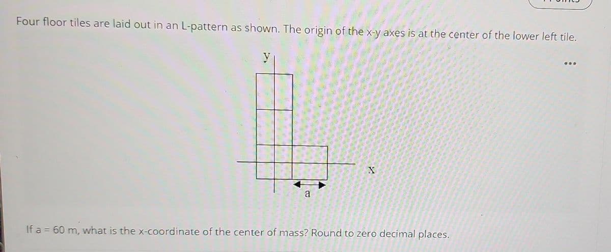 Four floor tiles are laid out in an L-pattern as shown. The origin of the x-y axes is at the center of the lower left tile.
y
a
A
If a = 60 m, what is the x-coordinate of the center of mass? Round to zero decimal places.