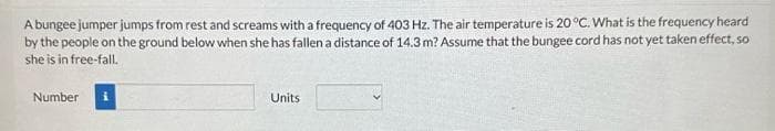 A bungee jumper jumps from rest and screams with a frequency of 403 Hz. The air temperature is 20 °C. What is the frequency heard
by the people on the ground below when she has fallen a distance of 14.3 m? Assume that the bungee cord has not yet taken effect, so
she is in free-fall.
Number
Units