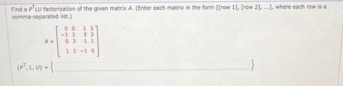 Find a P'LU factorization of the given matrix A. (Enter each matrix in the form [[row 1], [row 2], ...], where each row is a
comma-separated list.)
A=
(PT, L, U) = {
00 13
-12 33
03 11
11-10