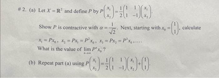 # 2. (a) Let X = R² and define P by P
()=(Q)
Show P is contractive with a =
(b) Repeat part (a) using P
√√2
x₁ = Pxo, x₂ = Px₁ = P²x₁, x₂ = Px₂ = P³ xo,....
What is the value of lim P"x, ?
11-400
X₂
(3)=(Q)+0
Next, starting with x, =
-0.
calculate