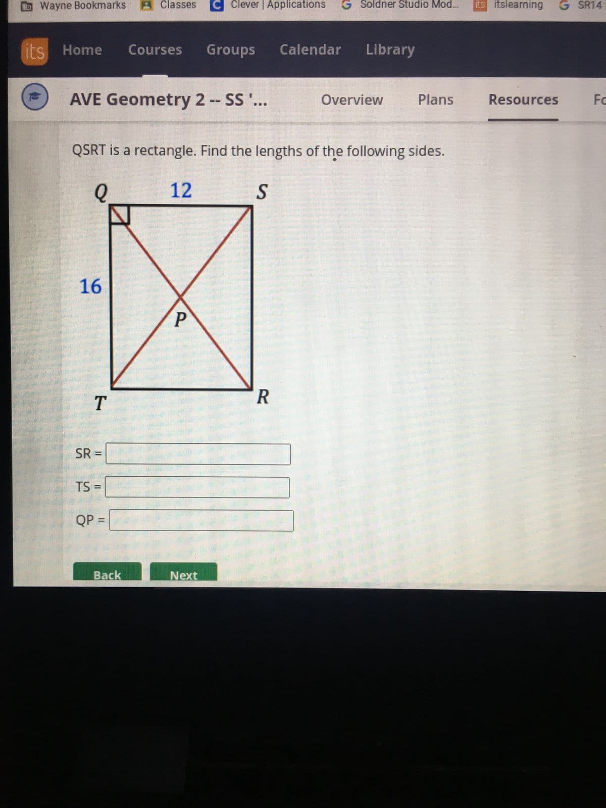 Wayne Bookmarks Classes
its Home
2
AVE Geometry 2 -- SS '...
16
T
SR =
TS =
QSRT is a rectangle. Find the lengths of the following sides.
Q
12
QP =
Courses Groups
Back
Clever | Applications G Soldner Studio Mod...
P
Next
S
Calendar Library
R
Overview
Plans
its itslearning G SR14
Resources
Fo