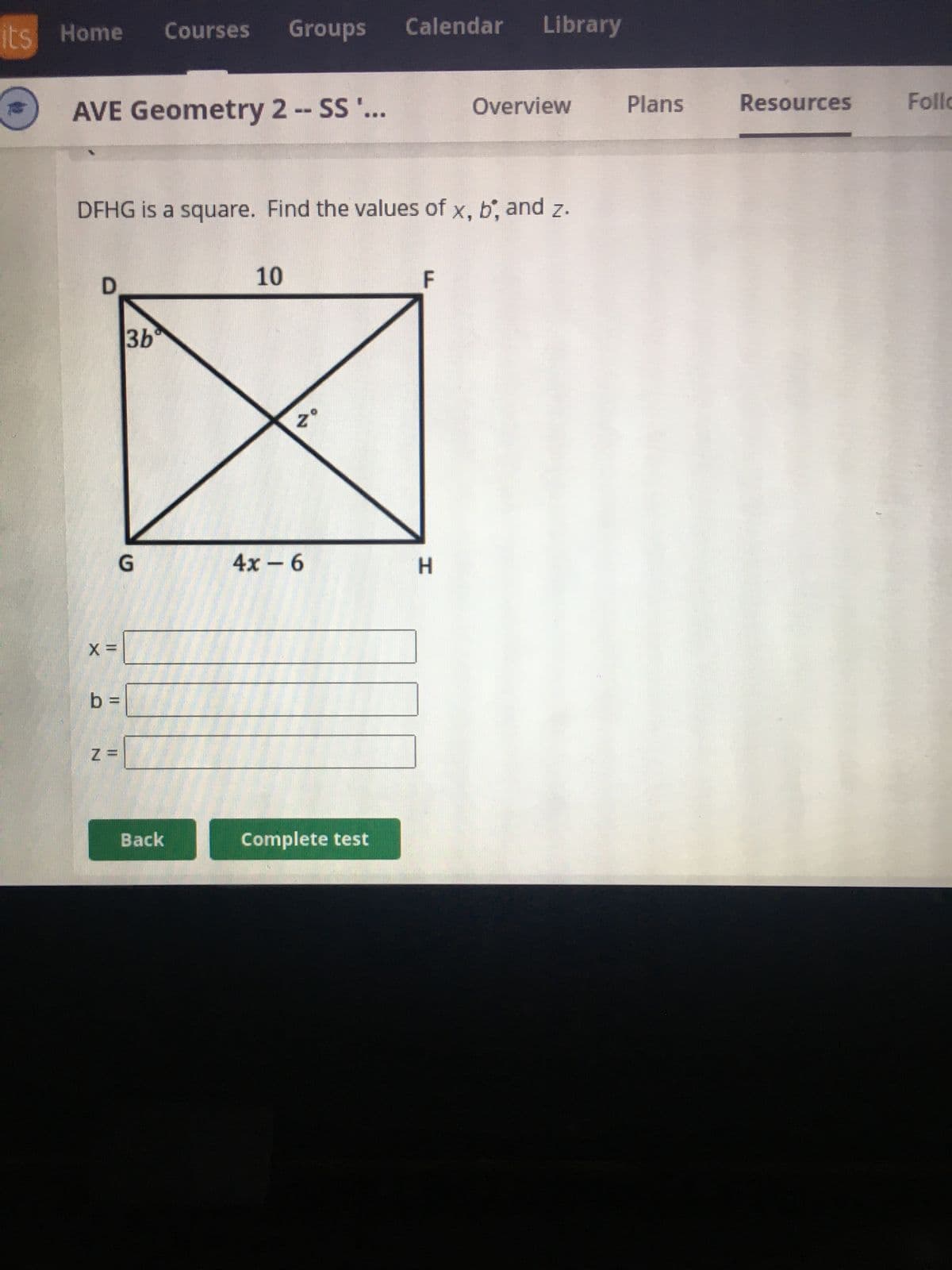 its Home Courses Groups
AVE Geometry 2 -- SS '...
D
DFHG is a square. Find the values of x, b, and z.
X =
b =
Z=
3b
G
Back
10
Zº
4x - 6
Calendar Library
Complete test
F
Overview
H
Plans
Resources
Follo