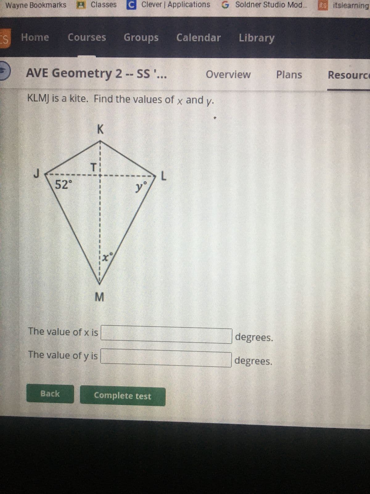 Wayne Bookmarks Classes C Clever | Applications
Clever | Applications G Soldner Studio Mod. its itslearning
ES
IS Home Courses Groups
AVE Geometry 2 -- SS '...
KLMJ is a kite. Find the values of x and y.
J
52°
K
Back
TI
The value of x is
The value of y is
x%
M
yº
Complete test
Calendar Library
L
Overview
degrees.
degrees.
Plans
Resource