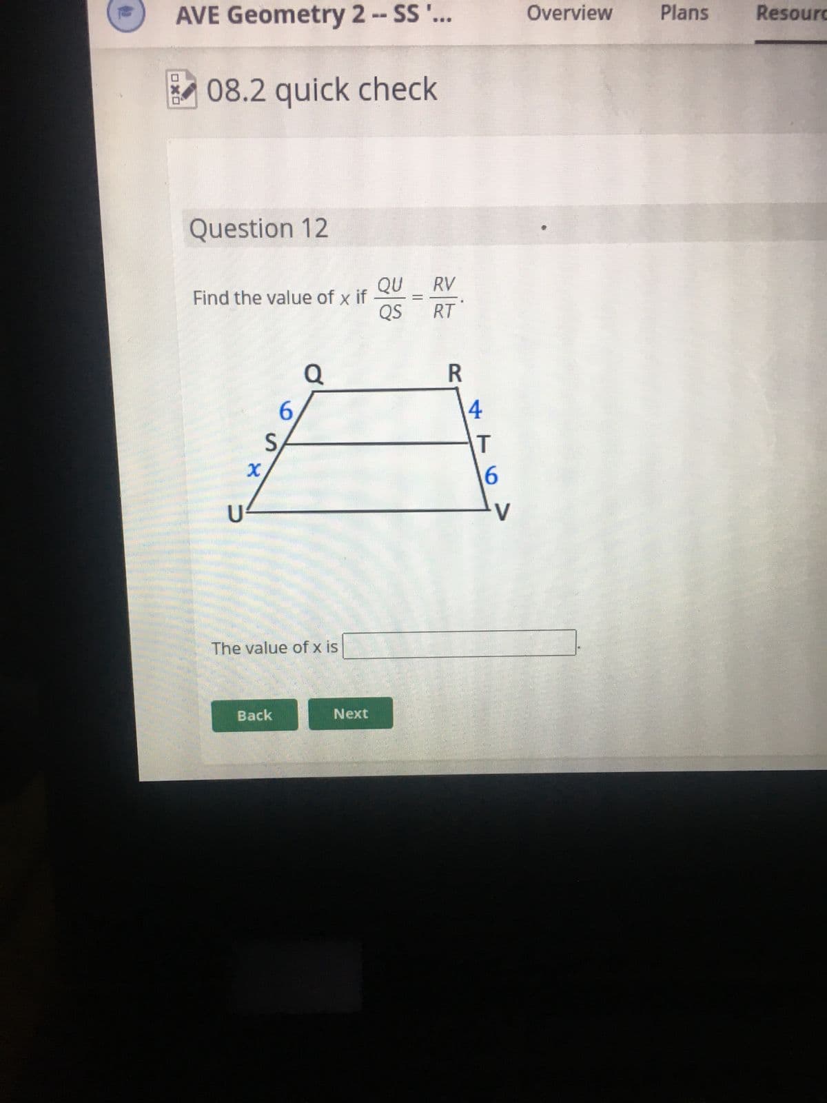 **08.2 Quick Check**

**Question 12**

Find the value of \( x \) if \(\dfrac{QU}{QS} = \dfrac{RV}{RT} \).

Diagram Explanation: 
The diagram depicts a trapezoid with parallel sides \( \overline{QU} \) and \( \overline{RV} \). The lengths of the four segments are given as follows:
- \( QU = 6 \)
- \( QS = x \)
- \( RV = 4 \)
- \( RT = 6 \)

The ratio of the segments on one side of the trapezoid is equal to the ratio of the segments on the other side. 

\[
\dfrac{QU}{QS} = \dfrac{RV}{RT}
\]

With the provided segment lengths, algebraic manipulation will allow finding the value of \( x \).

**The value of \( x \) is:** [Text Box]

[Back] [Next]