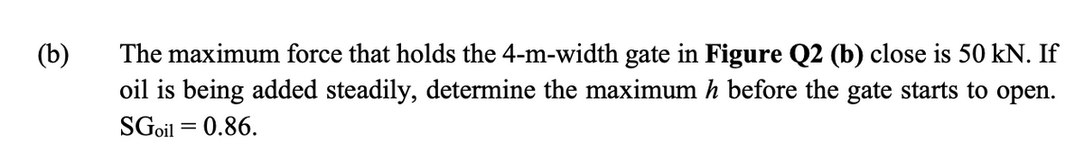 The maximum force that holds the 4-m-width gate in Figure Q2 (b) close is 50 kN. If
oil is being added steadily, determine the maximum h before the gate starts to open.
(b)
SGoil = 0.86.
