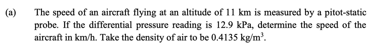 (a)
The speed of an aircraft flying at an altitude of 11 km is measured by a pitot-static
probe. If the differential pressure reading is 12.9 kPa, determine the speed of the
aircraft in km/h. Take the density of air to be 0.4135 kg/m³.
