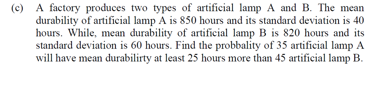 (c) A factory produces two types of artificial lamp A and B. The mean
durability of artificial lamp A is 850 hours and its standard deviation is 40
hours. While, mean durability of artificial lamp B is 820 hours and its
standard deviation is 60 hours. Find the probbality of 35 artificial lamp A
will have mean durabilirty at least 25 hours more than 45 artificial lamp B.
