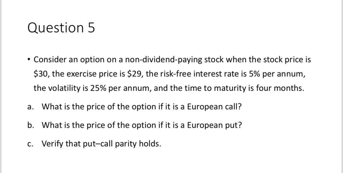 Question 5
Consider an option on a non-dividend-paying stock when the stock price is
$30, the exercise price is $29, the risk-free interest rate is 5% per annum,
the volatility is 25% per annum, and the time to maturity is four months.
a. What is the price of the option if it is a European call?
b. What is the price of the option if it is a European put?
c. Verify that put-call parity holds.
●