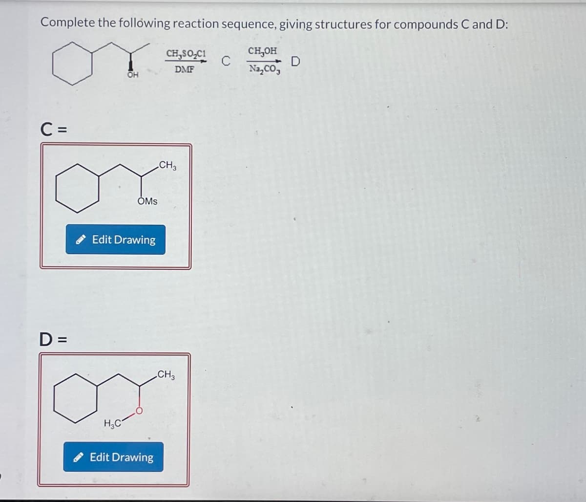 Complete the following reaction sequence, giving structures for compounds C and D:
CHJSO,CH C
CH₂OH
Na₂CO3
DMF
C =
D=
OH
H₂C
OMS
Edit Drawing
Edit Drawing
CH3
CH3
D