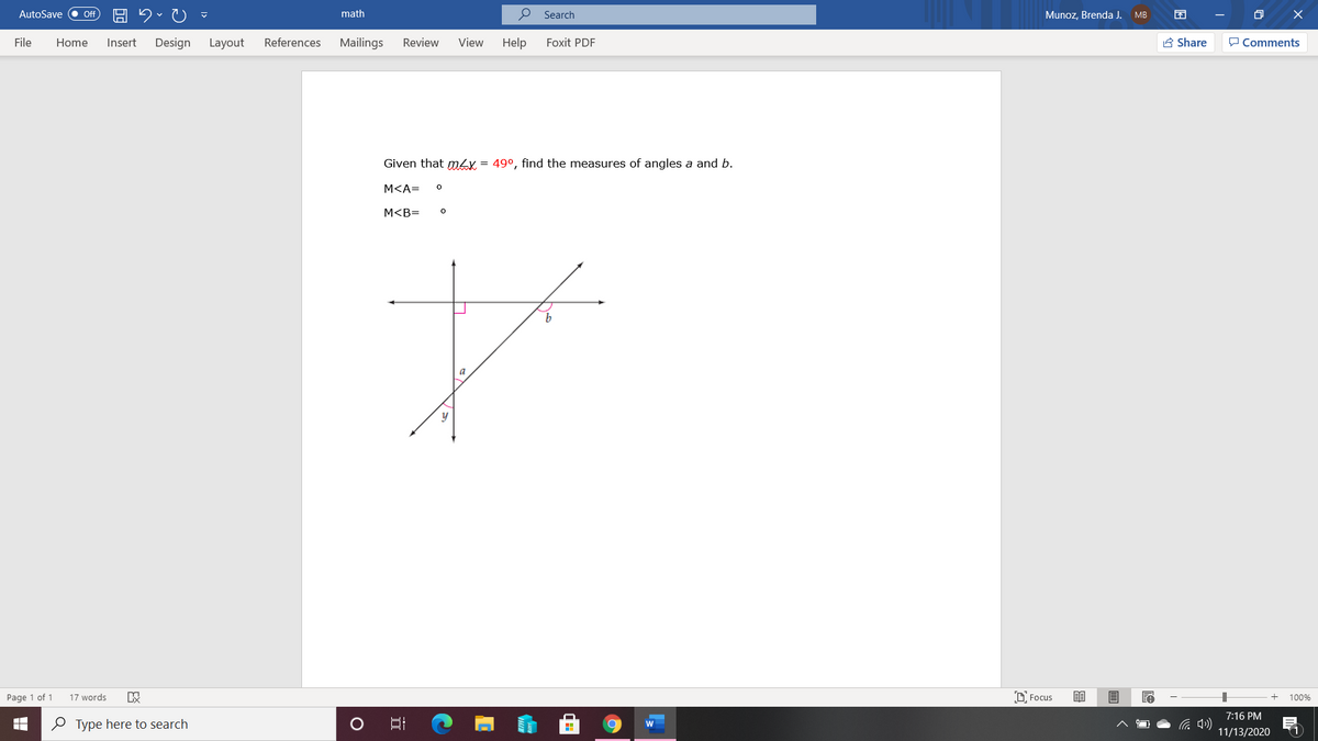 AutoSave
math
O Search
Munoz. Brenda J.
ff
MB
File
Home
Insert
Design
Layout
References
Mailings
Review
View
Help
Foxit PDF
A Share
P Comments
Given that mLy = 49°, find the measures of angles a and b.
M<A=
M<B=
Page 1 of 1
17 words
O Focus
100%
7:16 PM
O Type here to search
(1
11/13/2020
