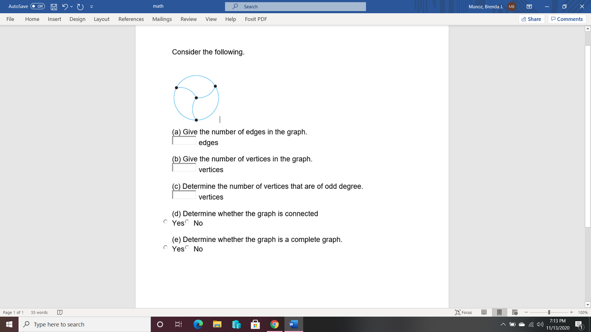 AutoSave
math
O Search
Munoz. Brenda J.
ff
MB
File
Home
Insert
Design
Layout
References
Mailings
Review
View
Help
Foxit PDF
A Share
P Comments
Consider the following.
(a) Give the number of edges in the graph.
edges
(b) Give the number of vertices in the graph.
vertices
(c) Determine the number of vertices that are of odd degree.
vertices
(d) Determine whether the graph is connected
O Yes No
(e) Determine whether the graph is a complete graph.
Yes No
Page 1 of 1
55 words
O Focus
100%
7:13 PM
O Type here to search
(1
11/13/2020
