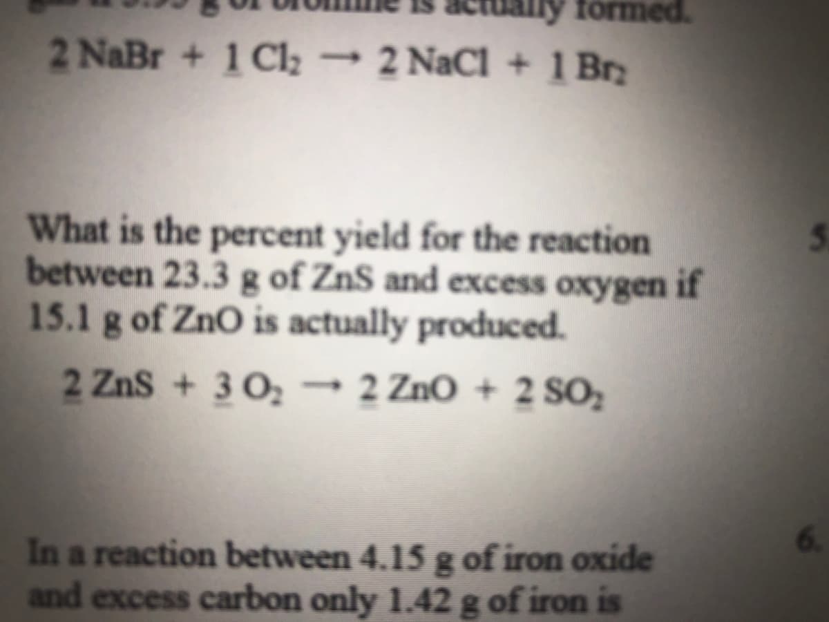 actually formed.
2 NaBr + 1 Cl2 → 2 NaCl + 1 Brz
What is the percent yield for the reaction
between 23.3 g of ZnS and excess oxygen if
15.1 g of ZnO is actually produced.
2 Zns + 3 0, → 2 ZnO + 2 SO;
6.
In a reaction between 4.15 g of iron oxide
and excess carbon only 1.42g of iron is
