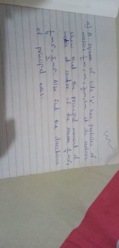 al A squase of side s has pasticles of
masses m
miim,2n at its vertices.
show.
inetia
that
at cento
the principal moment d
of
the
SAMase 9 ms,
Ims,Sms. Also find the dixections
4
of
2.
principal
ates.
