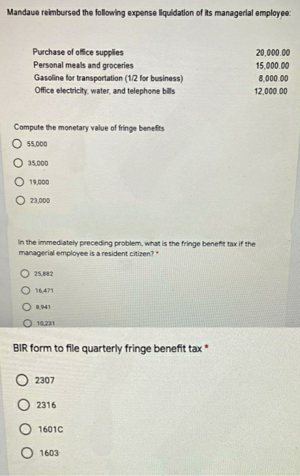 Mandaue reimbursed the following expense liquidation of its managerial employee:
Purchase of office supplies
20,000.00
Personal meals and groceries
15,000.00
Gasoline for transportation (1/2 for business)
8,000.00
Office electricity, water, and telephone bills
12,000.00
Compute the monetary value of fringe benefits
O 55,000
O 35,000
O 19,000
O 23,000
In the immediately preceding problem, what is the fringe benefit tax if the
managerial employee is a resident citizen? *
O 25,882
O 16,471
O 8,941
O 10,231
BIR form to file quarterly fringe benefit tax
O 2307
O 2316
1601C
O 1603-
