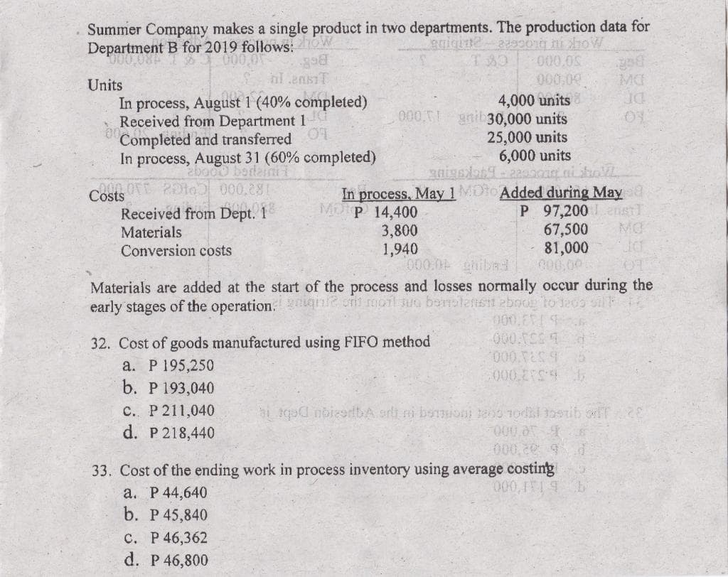 Summer Company makes a single product in two departments. The production data for
Department B for 2019 follows: ow
000,0
T80
000,0S
hl ensiT
000.09
MC
Units
In process, August 1 (40% completed)
Received from Department 1
Completed and transferred O
In process, August 31 (60% completed)
4,000 units
gnil 30,000 units
25,000 units
6,000 units
2bo00 berlaini
Costs 20te000,281
Received from Dept. 1
In process, May 1MDto Added during May a
Mop 14,400
P 97,200 nst
67,500
81,000
C00.00
MO
3,800
1,940
000.0 hiba
Materials
Conversion costs
Materials are added at the start of the process and losses normally occur during the
early stages of the operation. gagnt oni moil sua berstesit eboo to Jecs
000.E
000.00d
32. Cost of goods manufactured using FIFO method
a. Р 195,250
b. Р 193,040
000 EFS
с. Р 211,040
d. P 218,440
000,0
000,20 9d
33. Cost of the ending work in process inventory using average costing
000,1T
а. Р44,640
b. P 45,840
с. Р 46,362
d. P 46,800
