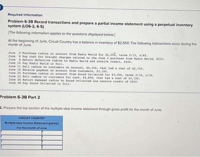 Required information
Problem 6-3B Record transactions and prepare a partial income statement using a perpetual inventory
system (LO6-2, 6-5)
(The following information applies to the questions displayed below.)
At the beginning of June, Circuit Country has a balance in inventory of $2,550. The following transactions occur during the
month of June.
2 Purchase radios on account from Radio World for $2,250, terms 2/15, n/45.
4 Pay cash for freight charges related to the June 2 purchase from Radio World, $310.
8 Return defective radios to Radio World and receive credit, $400.
June
June
June
June 10 Pay Radio World in full.
June 11 Sell radios to customers on account, $4,100, that had a cost of $2,750.
June 18 Receive payment on account from customers, $3,100.
June 20 Purchase radios on account from Sound Unlimited for $3,350, terms 2/10, n/30.
June 23 Sell radios to customers for cash, $4,850, that had a cost of $3,150.
June 26 Return damaged radios to Sound Unlimited and receive credit of $500.
June 28 Pay Sound Unlimited in full.
Problem 6-3B Part 2
2. Prepare the top section of the multiple-step income statement through gross profit for the month of June.
CIRCUIT COUNTRY
Multiple-step Income Statement (partial)
For the month of June
