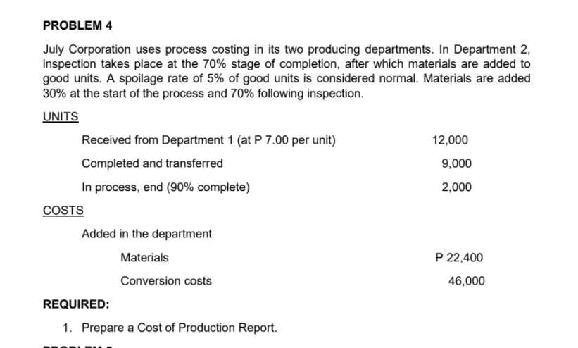 PROBLEM 4
July Corporation uses process costing in its two producing departments. In Department 2,
inspection takes place at the 70% stage of completion, after which materials are added to
good units. A spoilage rate of 5% of good units is considered normal. Materials are added
30% at the start of the process and 70% following inspection.
UNITS
Received from Department 1 (at P 7.00 per unit)
12,000
Completed and transferred
9,000
In process, end (90% complete)
2,000
COSTS
Added in the department
Materials
P 22,400
Conversion costs
46,000
REQUIRED:
1. Prepare a Cost of Production Report.
