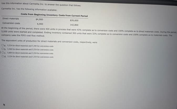 Use this information about Carmelita Inc. to answer the question that follows.
Carmelita Inc. has the following information available:
Costs from Beginning Inventory Costs from Current Period
Direct materials
$4,900
$26,600
Conversion costs
6,900
142,800
At the beginning of the period, there were 400 units in process that were 43% complete as to conversion costs and 100% complete as to direct materials costs. During the period,
5,000 units were started and completed. Ending inventory contained 300 units that were 32% complete as to conversion costs and 100% complete as to materiais costs. The
company uses the FIFO cost flow method.
The equivalent units of production for direct materials and conversion costs, respectively, were
Oa. 5324 for direct materials and 5300 for conversion costs
Ob. 5,300 for direct matenab and 5,124 for conversion costs
Oc. 5,000 for ditect materials and 5,324 for conversion costs
Od. 5,124 for direct materials nd 5324 for conversion costi
