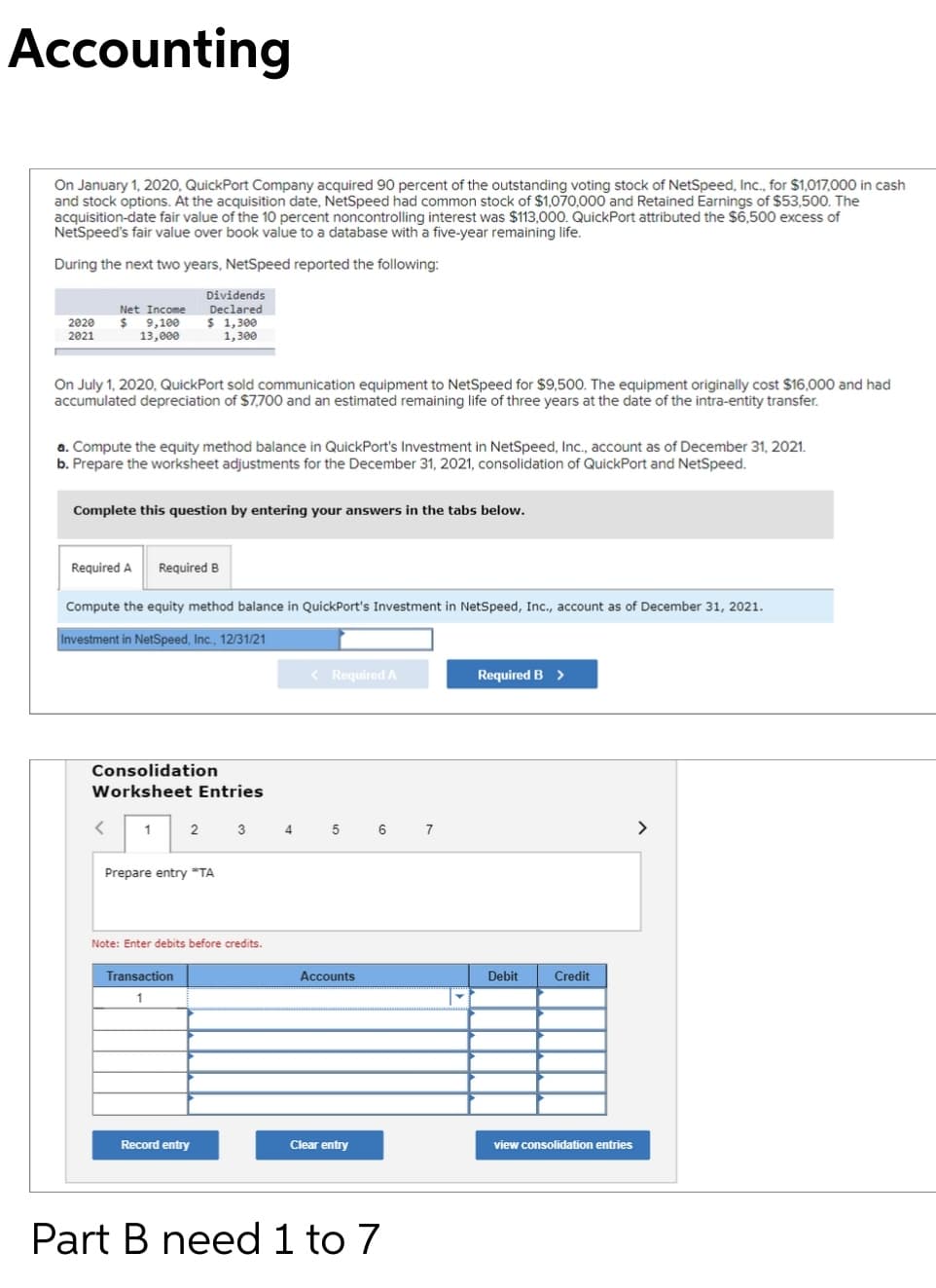 Accounting
On January 1, 2020, QuickPort Company acquired 90 percent of the outstanding voting stock of NetSpeed, Inc., for $1,017,000 in cash
and stock options. At the acquisition date, NetSpeed had common stock of $1,070,000 and Retained Earnings of $53,500. The
acquisition-date fair value of the 10 percent noncontrolling interest was $113,000. QuickPort attributed the $6,500 excess of
NetSpeed's fair value over book value to a database with a five-year remaining life.
During the next two years, NetSpeed reported the following:
Dividends
Net Income
$ 9,100
13,000
Declared
$ 1,300
1,300
2020
2021
On July 1, 2020, QuickPort sold communication equipment to NetSpeed for $9,500. The equipment originally cost $16,000 and had
accumulated depreciation of $7,700 and an estimated remaining life of three years at the date of the intra-entity transfer.
a. Compute the equity method balance in QuickPort's Investment in NetSpeed, Inc., account as of December 31, 2021.
b. Prepare the worksheet adjustments for the December 31, 2021, consolidation of QuickPort and NetSpeed.
Complete this question by entering your answers in the tabs below.
Required A
Required B
Compute the equity method balance in QuickPort's Investment in NetSpeed, Inc., account as of December 31, 2021.
Investment in NetSpeed, Inc., 12/31/21
< Required A
Required B >
Consolidation
Worksheet Entries
3
4
6
>
Prepare entry *"TA
Note: Enter debits before credits.
Transaction
Accounts
Debit
Credit
1
Record entry
Clear entry
view consolidation entries
Part B need 1 to 7
