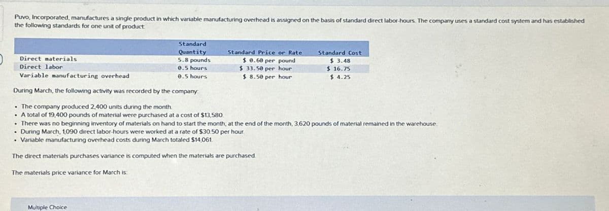 Puvo, Incorporated, manufactures a single product in which variable manufacturing overhead is assigned on the basis of standard direct labor-hours. The company uses a standard cost system and has established
the following standards for one unit of product
Direct materials
Direct labor
Variable manufacturing overhead
Standard
Quantity
5.8 pounds
0.5 hours
0.5 hours
During March, the following activity was recorded by the company
The company produced 2,400 units during the month.
. A total of 19,400 pounds of material were purchased at a cost of $13,580
Standard Price or Rate
$0.60 per pound
$ 33.50 per hour
Standard Cost
$ 3.48
$16.75
$ 8.50 per hour
$ 4.25
. There was no beginning inventory of materials on hand to start the month, at the end of the month, 3,620 pounds of material remained in the warehouse.
During March, 1,090 direct labor-hours were worked at a rate of $30.50 per hour
• Variable manufacturing overhead costs during March totaled $14,061
The direct materials purchases variance is computed when the materials are purchased.
The materials price variance for March is:
Multiple Choice