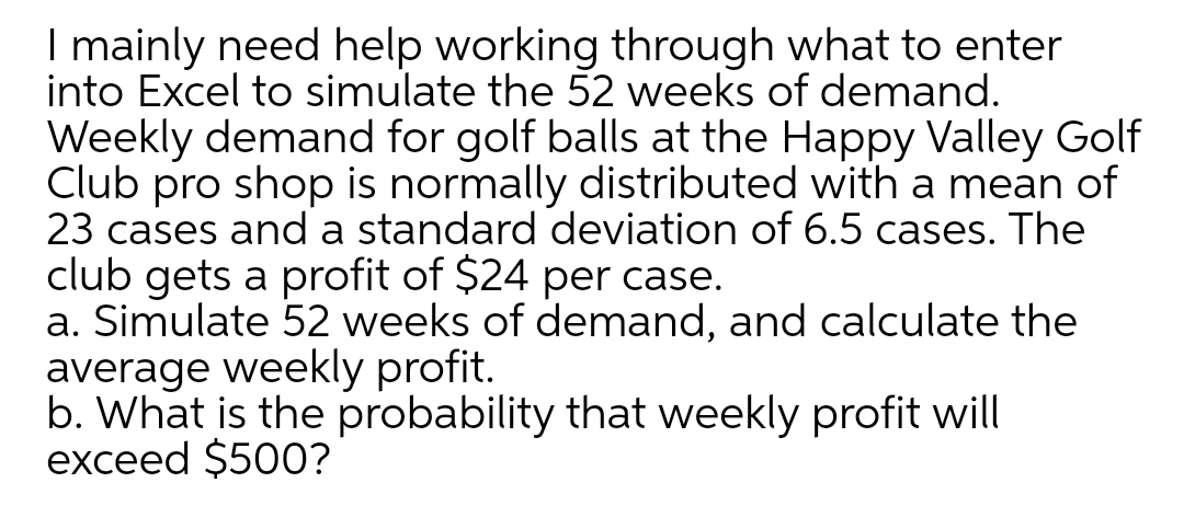 I mainly need help working through what to enter
into Excel to simulate the 52 weeks of demand.
Weekly demand for golf balls at the Happy Valley Golf
Club pro shop is normally distributed with a mean of
23 cases and a standard deviation of 6.5 cases. The
club gets a profit of $24 per case.
a. Simulate 52 weeks of demand, and calculate the
average weekly profit.
b. What is the probability that weekly profit will
exceed $500?
