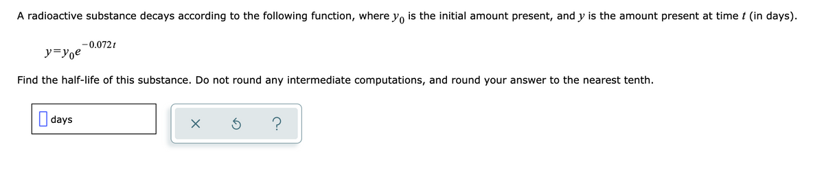 A radioactive substance decays according to the following function, where y, is the initial amount present, and y is the amount present at timet (in days).
-0.072 t
y=yoe
Find the half-life of this substance. Do not round any intermediate computations, and round your answer to the nearest tenth.
| days

