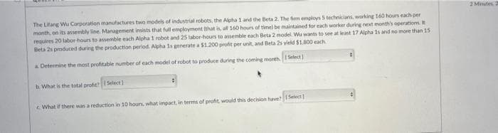 2 Minites. 2
The Lifang Wu Corporation manutactures two models of industrial robots, the Alpha 1 and the Beta 2. The fim employs 5 technicians, working 160 hours each per
month, on its assembly line. Management insists that full employment ithat is, al 160 hours of time) be maintained for each worker during next month's operations. It
requires 20 labor-hours to assemble each Alpha 1 robot and 25 tabor-hours to assemble each Beta 2 model. Wu wants to see at least 17 Alpha 1s and no more than 15
Beta 2s produced during the production period. Alpha 1s generate a $1.200 profit per unit, and Beta 2s yield $1,800 each
a Determine the most profitable number of each model of robot to produce during the coming month. Select
b What is the total profit Select)
c What if there was a reduction in 10 hours, what impact, in terms of profit would this dechsion have? Select
