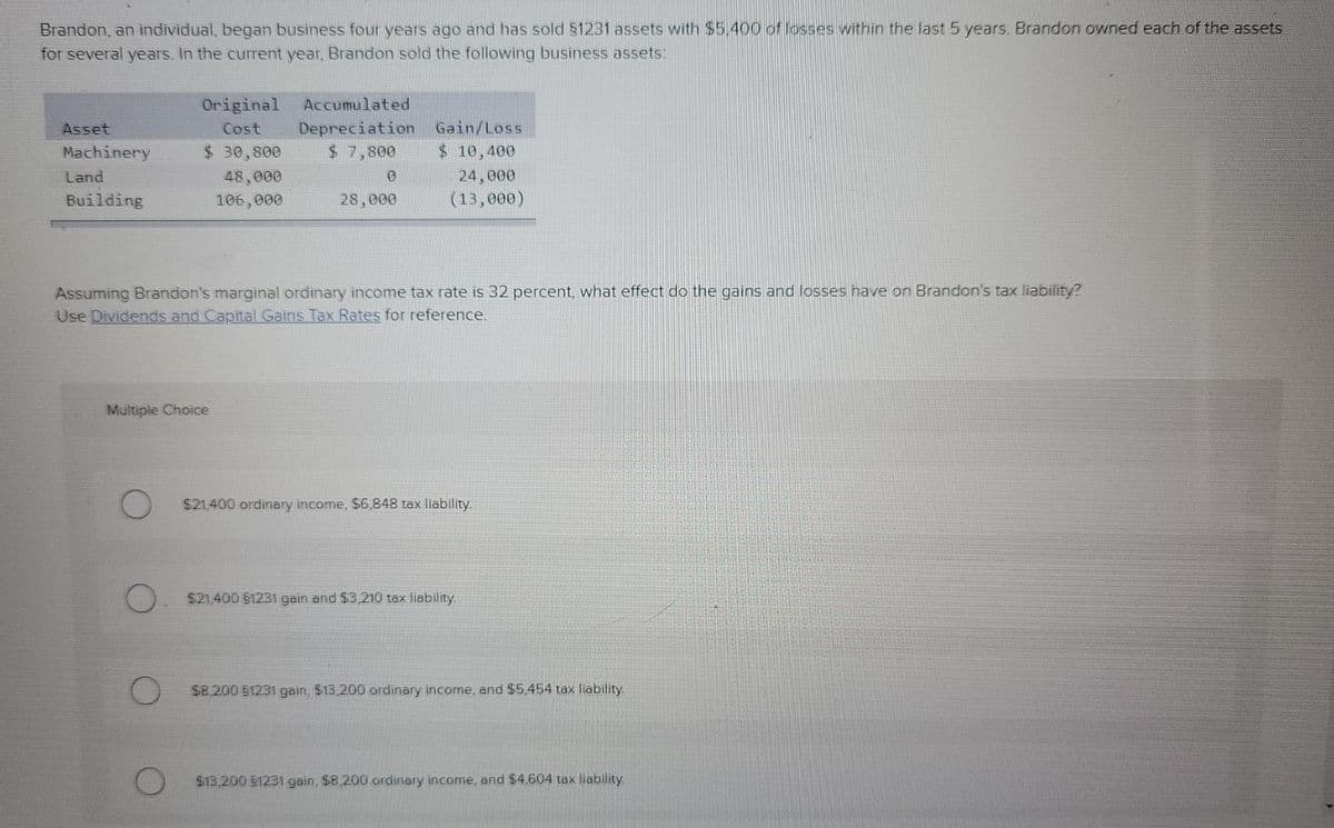 Brandon, an individual, began business four years ago and has sold $1231 assets with $5.400 of losses within the last 5 years. Brandon owned each of the assets
for several years. In the current year, Brandon sold the following business assets:
Original
Accumulated
Depreciation
$ 7,800
Asset
Cost
Gain/Loss
Machinery
$ 30,800
$10,400
Land
48,000
24,000
Building
106,000
28,000
(13, ее0)
Assuming Brandon's marginal ordinary income tax rate is 32 percent, what effect do the gains and losses have on Brandon's tax liability?
Use Dividends and Capital Gains Tax Rates for reference.
Multiple Choice
$21,400 ordinary income, $6,848 tax liability.
$21,400 $1231 gain and $3,210 tax liability.
$8,200 51231 gain, $13,200 ordinary income, and $5,454 tax liability.
$13,200 61231 gain, $8,200 ordinary income, and $4.604 tax liability
