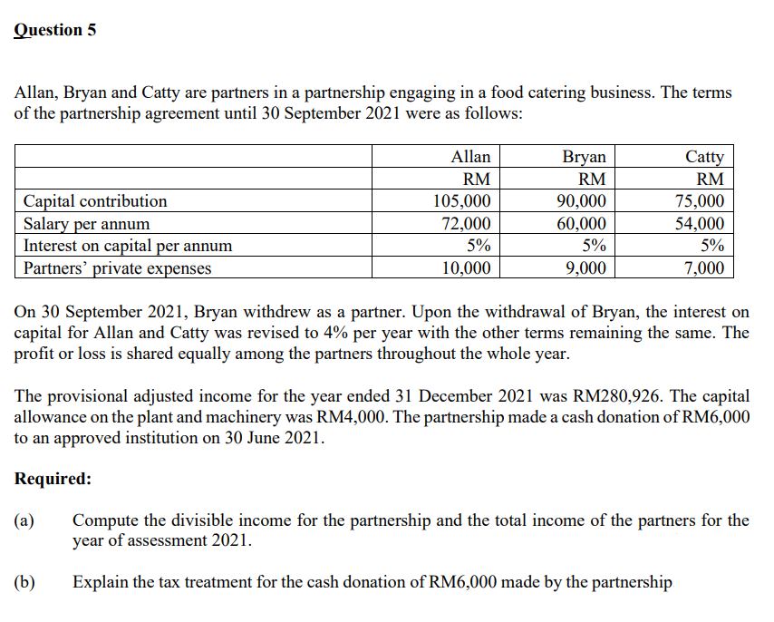 Question 5
Allan, Bryan and Catty are partners in a partnership engaging in a food catering business. The terms
of the partnership agreement until 30 September 2021 were as follows:
Allan
Bryan
Catty
RM
RM
RM
Capital contribution
Salary per annum
Interest on capital per annum
Partners' private expenses
90,000
60,000
105,000
75,000
72,000
54,000
5%
5%
5%
10,000
9,000
7,000
On 30 September 2021, Bryan withdrew as a partner. Upon the withdrawal of Bryan, the interest on
capital for Allan and Catty was revised to 4% per year with the other terms remaining the same. The
profit or loss is shared equally among the partners throughout the whole year.
The provisional adjusted income for the year ended 31 December 2021 was RM280,926. The capital
allowance on the plant and machinery was RM4,000. The partnership made a cash donation of RM6,000
to an approved institution on 30 June 2021.
Required:
Compute the divisible income for the partnership and the total income of the partners for the
year of assessment 2021.
(a)
(b)
Explain the tax treatment for the cash donation of RM6,000 made by the partnership
