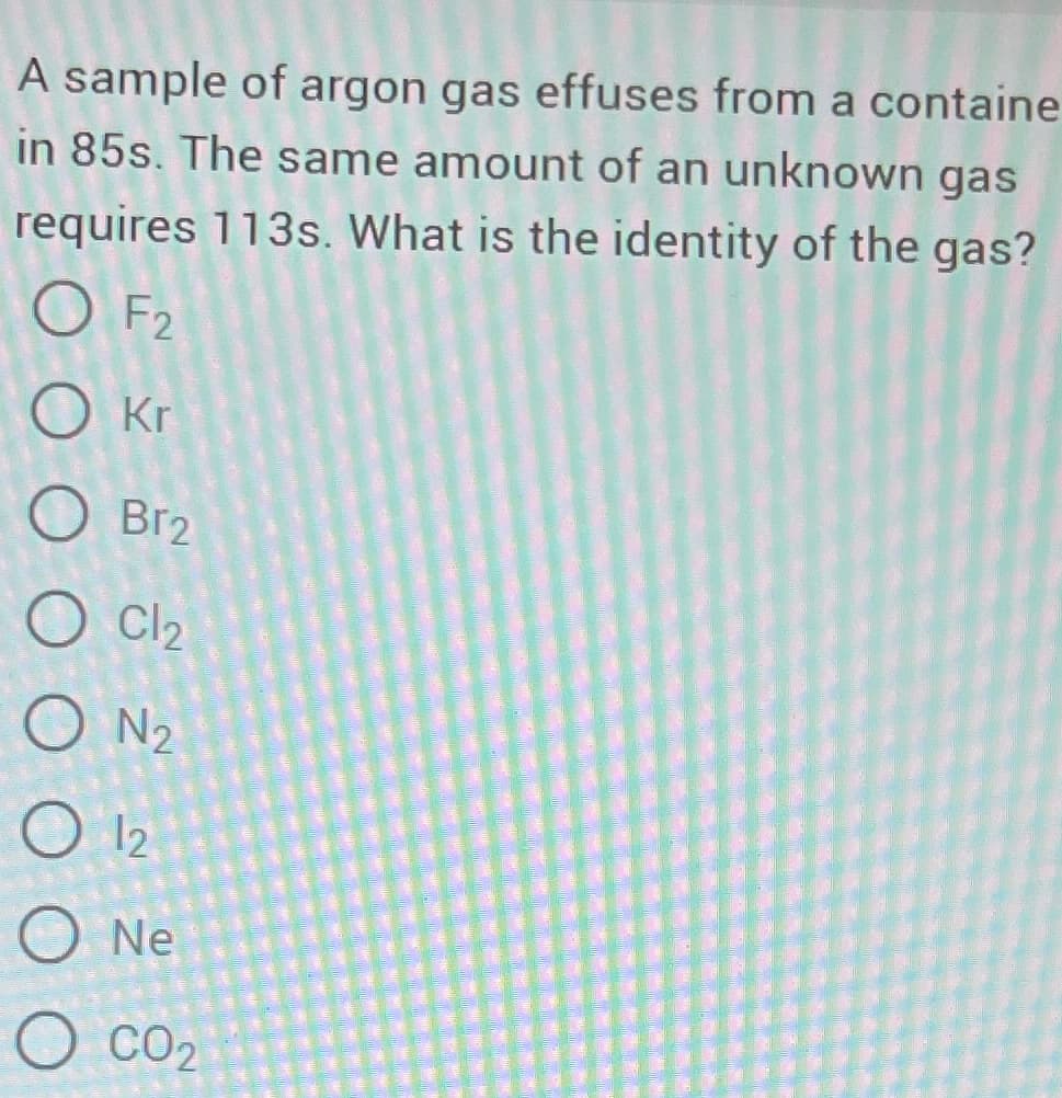 A sample of argon gas effuses from a containe
in 85s. The same amount of an unknown gas
requires 113s. What is the identity of the gas?
OF2
Okr
O Br2
O Cl₂
ON₂
O 12
O Ne
O CO₂