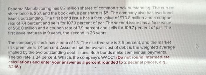 Pandora Manufacturing has 8.7 million shares of common stock outstanding. The current
share price is $57, and the book value per share is $5. The company also has two bond
Issues outstanding. The first bond issue has a face value of $70.8 million and a coupon
rate of 7.4 percent and sells for 107.9 percent of par. The second issue has a face value
of $60.8 million and a coupon rate of 7.9 percent and sells for 109.7 percent of par. The
first issue matures in 9 years, the second in 26 years.
The company's stock has a beta of 1,3. The risk-free rate is 3.5 percent, and the market
risk premium is 7.4 percent. Assume that the overall cost of debt is the weighted average
implied by the two outstanding debt issues. Both bonds make semiannual payments.
The tax rate is 24 percent. What is the company's WACC? (Do not round intermediate
calculations and enter your answer as a percent rounded to 2 decimal places, e.g.,
32.16.)