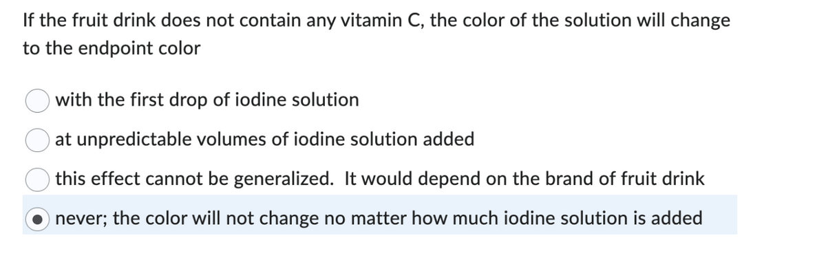 If the fruit drink does not contain any vitamin C, the color of the solution will change
to the endpoint color
with the first drop of iodine solution
at unpredictable volumes of iodine solution added
this effect cannot be generalized. It would depend on the brand of fruit drink
never; the color will not change no matter how much iodine solution is added