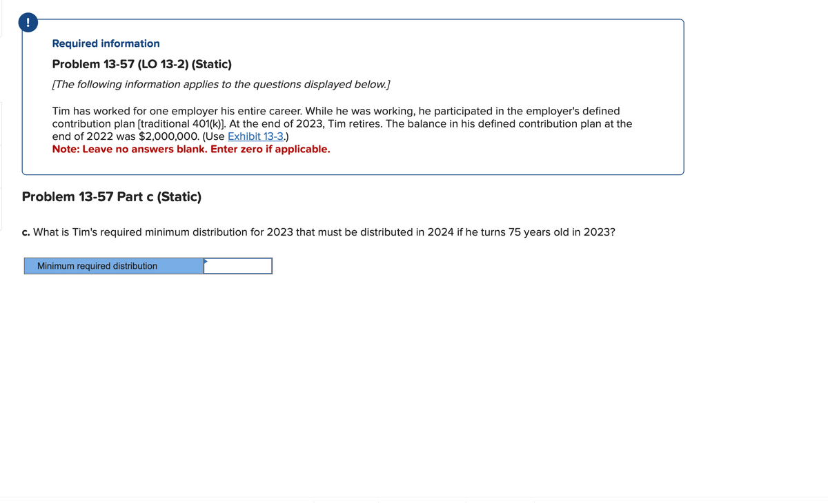 Required information
Problem 13-57 (LO 13-2) (Static)
[The following information applies to the questions displayed below.]
Tim has worked for one employer his entire career. While he was working, he participated in the employer's defined
contribution plan [traditional 401(k)]. At the end of 2023, Tim retires. The balance in his defined contribution plan at the
end of 2022 was $2,000,000. (Use Exhibit 13-3.)
Note: Leave no answers blank. Enter zero if applicable.
Problem 13-57 Part c (Static)
c. What is Tim's required minimum distribution for 2023 that must be distributed in 2024 if he turns 75 years old in 2023?
Minimum required distribution