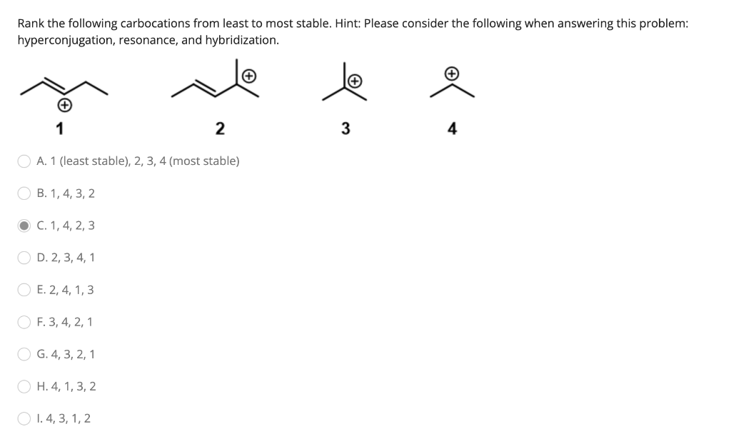 Rank the following carbocations from least to most stable. Hint: Please consider the following when answering this problem:
hyperconjugation, resonance, and hybridization.
1
2
O A. 1 (least stable), 2, 3, 4 (most stable)
B. 1, 4, 3, 2
● C. 1, 4, 2, 3
OD. 2, 3, 4, 1
E. 2, 4, 1, 3
OF. 3, 4, 2, 1
G. 4, 3, 2, 1
OH. 4, 1, 3, 2
1.4, 3, 1, 2
3
+
4