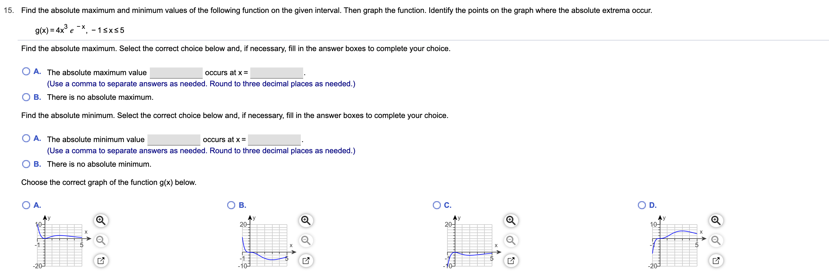 15.
Find the absolute maximum and minimum values of the following function on the given interval. Then graph the function. Identify the points on the graph where the absolute extrema occur.
g(x) 4x e -1sxs5
Find the absolute maximum. Select the correct choice below and, if necessary, fill in the answer boxes to complete your choice.
O A. The absolute maximum value
OCcurs at X =
(Use a comma to separate answers as needed. Round to three decimal places as needed.)
O B. There is no absolute maximum.
Find the absolute minimum. Select the correct choice below and, if necessary, fill in the answer boxes to complete your choice.
O A. The absolute minimum value
OCcurs at x =
(Use a comma to separate answers as needed. Round to three decimal places as needed.)
O B. There is no absolute minimum.
Choose the correct graph of the function g(x) below.
О В.
Ос.
O D.
O A.
Ay
10-
20
20
х
X
-1
X
-1
-20
201
-10
