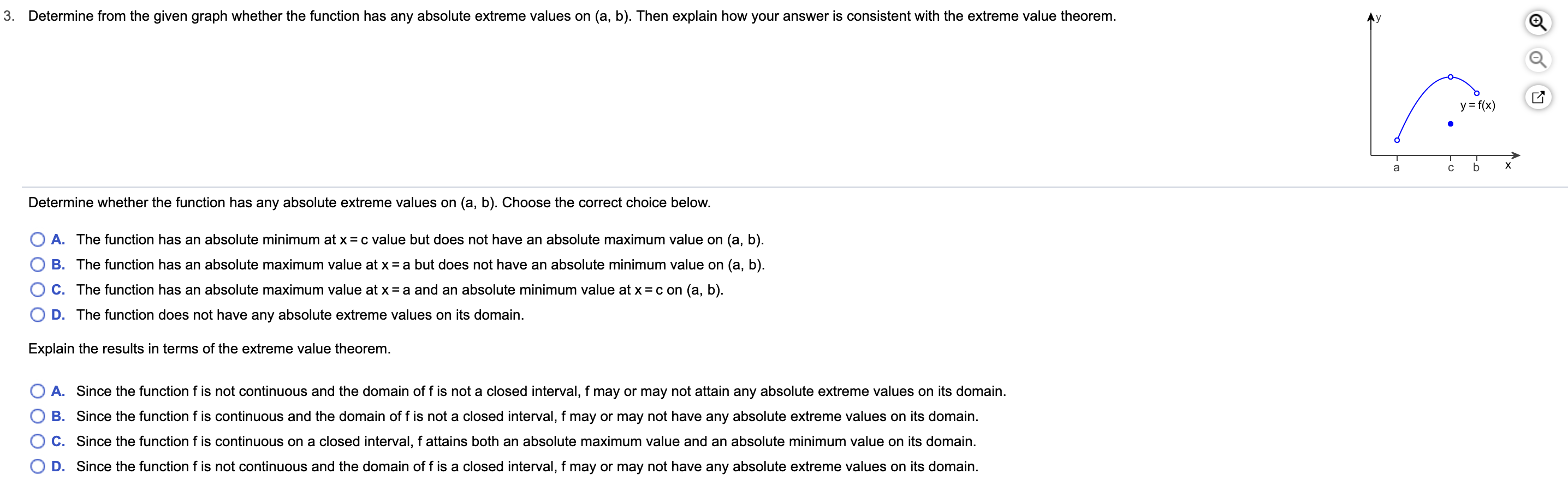 3.
Determine from the given graph whether the function has any absolute extreme values on (a, b). Then explain how your answer is consistent with the extreme value theorem.
y f(x)
х
a
Determine whether the function has any absolute extreme values on (a, b). Choose the correct choice below.
O A. The function has an absolute minimum at x = c value but does not have an absolute maximum value on (a, b).
B. The function has an absolute maximum value at x = a but does not have an absolute minimum value on (a, b)
C. The function has an absolute maximum value at x = a and an absolute minimum value at x = c on (a, b).
O D. The function does not have any absolute extreme values on its domain.
Explain the results in terms of the extreme value theorem.
O A. Since the function f is not continuous and the domain of f is not a closed interval, f may or may not attain any absolute extreme values on its domain
O B. Since the function f is continuous and the domain of f is not a closed interval, f may or may not have any absolute extreme values on its domain.
C. Since the function f is continuous on a closed interval, f attains both an absolute maximum value and an absolute minimum value on its domain.
O D. Since the function f is not continuous and the domain of f is a closed interval, f may or may not have any absolute extreme values on its domain.
- u
