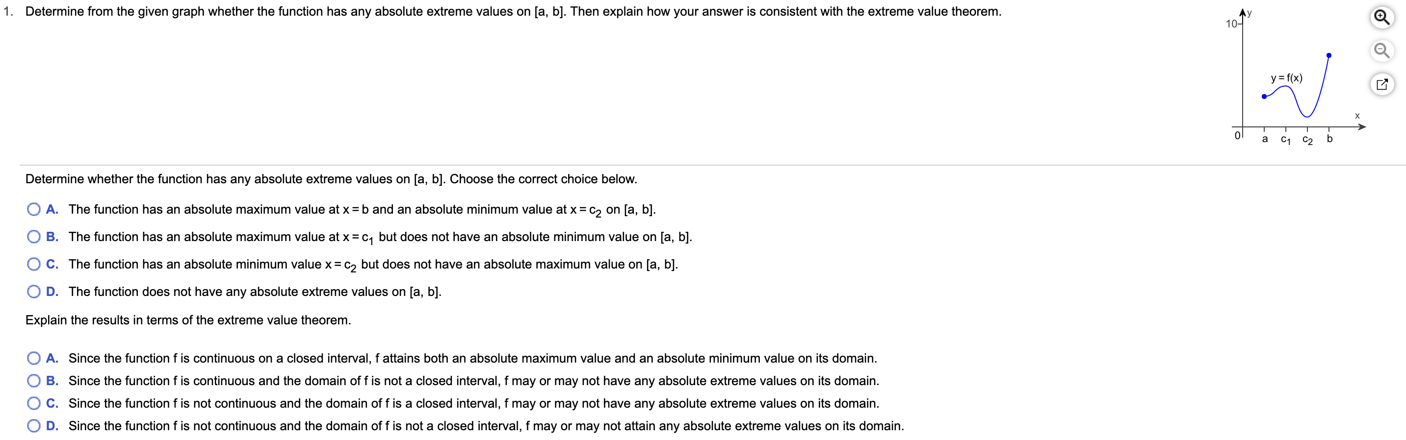 Determine from the given graph whether the function has any absolute extreme values on [a, b]. Then explain how your answer is consistent with the extreme value theorem
1.
Ay
10-
y f(x)
b
a
C1
С2
Determine whether the function has any absolute extreme values on [a, b]. Choose the correct choice below.
O A. The function has an absolute maximum value at x = b and an absolute minimum value at x c2 on [a, b].
O B. The function has an absolute maximum value at x = c1 but does not have an absolute minimum value on [a, b].
O C. The function has an absolute minimum value x = c2 but does not have an absolute maximum value on [a, b].
O D. The function does not have any absolute extreme values on [a, b].
Explain the results in terms of the extreme value theorem.
O A. Since the function f is continuous on a closed interval, f attains both an absolute maximum value and an absolute minimum value on its domain.
B. Since the function f is continuous and the domain of f is not a closed interval, f may or may not have any absolute extreme values on its domain.
C. Since the function f is not continuous and the domain of f is a closed interval, f may or may not have any absolute extreme values on its domain.
O D. Since the function f is not continuous and the domain of f is not a closed interval, f may or may not attain any absolute extreme values on its domain.
