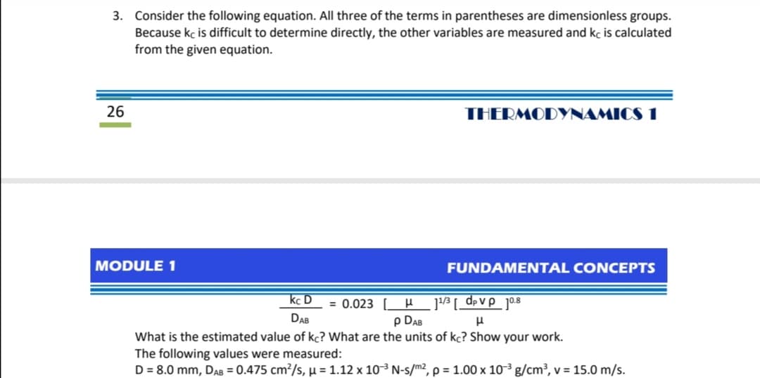 3. Consider the following equation. All three of the terms in parentheses are dimensionless groups.
Because kc is difficult to determine directly, the other variables are measured and kc is calculated
from the given equation.
26
THERMODYNAMICS 1
MODULE 1
FUNDAMENTAL CONCEPTS
]3 [ _d>vp_jo8
p DAB
kc D
= 0.023 [H
DAB
What is the estimated value of kc? What are the units of kc? Show your work.
The following values were measured:
D = 8.0 mm, DAB = 0.475 cm²/s, µ = 1.12 x 103 N-s/m², p = 1.00 x 10-³ g/cm³, v = 15.0 m/s.
