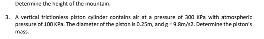 Determine the height of the mountain.
3. A vertical frictionless piston cylinder contains air at a pressure of 300 KPa with atmospheric
pressure of 100 KPa. The diameter of the piston is 0.25m, and g = 9.8m/s2. Determine the piston's
mass.
