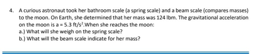 4. A curious astronaut took her bathroom scale (a spring scale) and a beam scale (compares masses)
to the moon. On Earth, she determined that her mass was 124 Ibm. The gravitational acceleration
on the moon is a = 5.3 ft/s?.When she reaches the moon:
a.) What will she weigh on the spring scale?
b.) What will the beam scale indicate for her mass?
