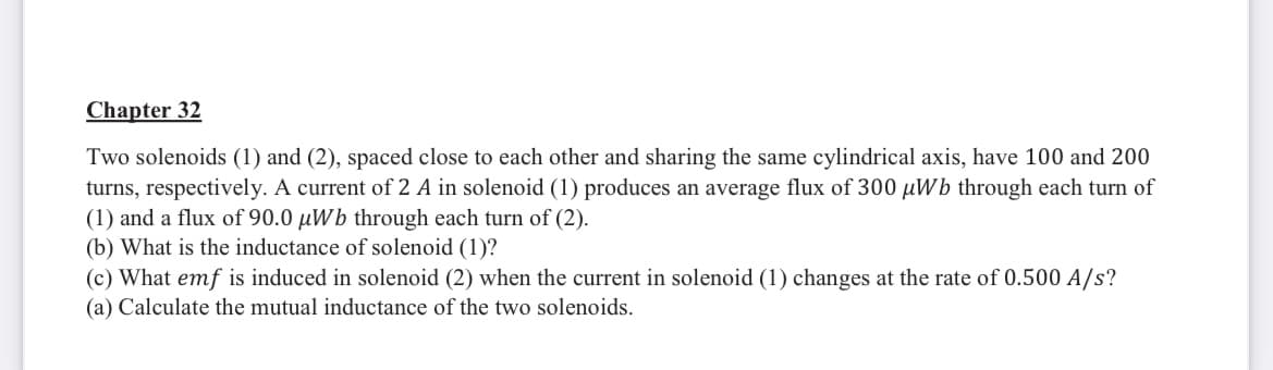 Chapter 32
Two solenoids (1) and (2), spaced close to each other and sharing the same cylindrical axis, have 100 and 200
turns, respectively. A current of 2 A in solenoid (1) produces an average flux of 300 µWb through each turn of
(1) and a flux of 90.0 µWb through each turn of (2).
(b) What is the inductance of solenoid (1)?
(c) What emf is induced in solenoid (2) when the current in solenoid (1) changes at the rate of 0.500 A/s?
(a) Calculate the mutual inductance of the two solenoids.
