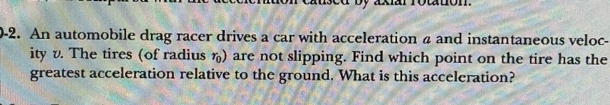 0-2. An automobile drag racer drives a car with acceleration a and instantaneous veloc-
ity v. The tires (of radius r) are not slipping. Find which point on the tire has the
greatest acceleration relative to the ground. What is this acceleration?
