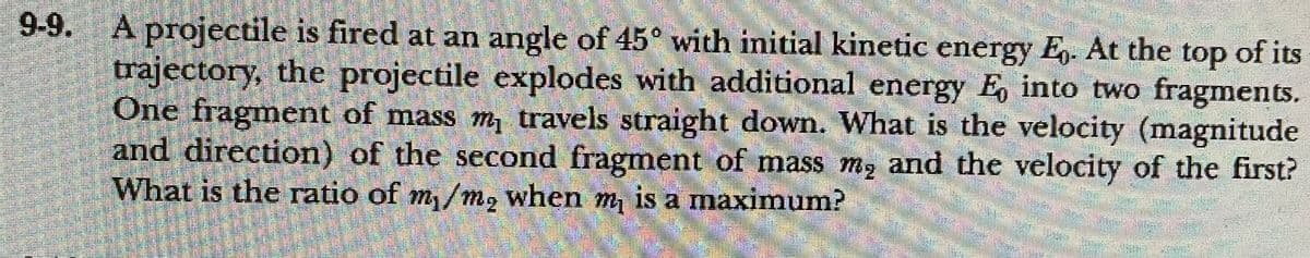 9-9.
A projectile is fired at an angle of 45° with initial kinetic energy E,- At the top of its
trajectory, the projectile explodes with additional energy E, into two fragments.
One fragment of mass m travels straight down. What is the velocity (magnitude
and direction) of the second fragment of mass m, and the velocity of the first?
What is the ratio of m/m, when m, is a maximum?
