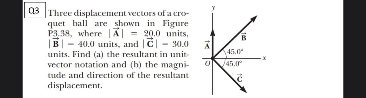 Q3 Three displacement vectors of a cro-
quet ball are shown in Figure
P3.38, where |Á| = 20.0 units,
|B| = 40.0 units, and | C| = 30.0
units. Find (a) the resultant in unit-
vector notation and (b) the magni-
%3D
В
А
45.0°
45.0°
tude and direction of the resultant
displacement.
