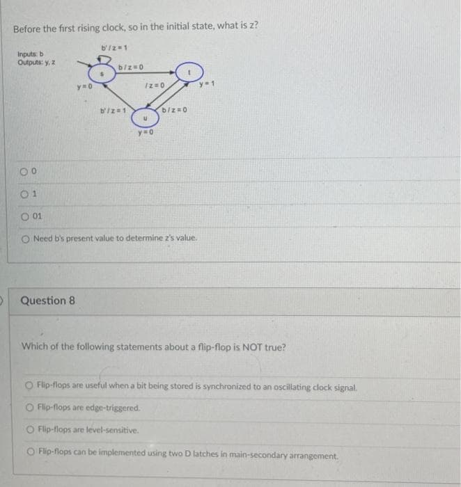 O
Before the first rising clock, so in the initial state, what is z?
Inputs: b
Outputs: y, z
0⁰
01
Question 8
b'/2=1
8
y=o
b/z=0
b'/z=1
1z=0
U
y=o
b/z=0
O 01
O Need b's present value to determine z's value.
ya
Which of the following statements about a flip-flop is NOT true?
O Flip-flops are useful when a bit being stored is synchronized to an oscillating clock signal.
O Flip-flops are edge-triggered.
O Flip-flops are level-sensitive.
O Flip-flops can be implemented using two D latches in main-secondary arrangement.