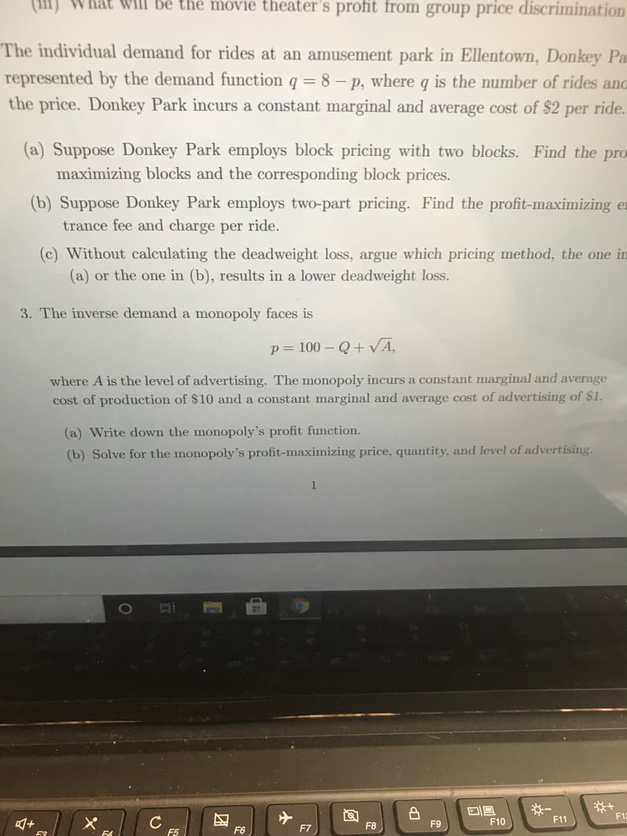 (111)
Will bê the movie theater's profit from group price discrimination
The individual demand for rides at an amusement park in Ellentown, Donkey Pa
represented by the demand function q = 8 - p, where q is the number of rides and
the price. Donkey Park incurs a constant marginal and average cost of $2
per
ride.
(a) Suppose Donkey Park employs block pricing with two blocks. Find the pro
maximizing blocks and the corresponding block prices.
(b) Suppose Donkey Park employs two-part pricing. Find the profit-maximizing er
trance fee and charge per ride.
(c) Without calculating the deadweight loss, argue which pricing method, the one in
(a) or the one in (b), results in a lower deadweight loss.
3. The inverse demand a monopoly faces is
p = 100 - Q+ VA,
where A is the level of advertising. The monopoly incurs a constant marginal and average
cost of production of $10 and a constant marginal and average cost of advertising of $1.
(a) Write down the monopoly's profit function.
(b) Solve for the monopoly's profit-maximizing price, quantity, and level of advertising.
F12
C
F5
F10
F11
F7
F8
F9
F6
F3
